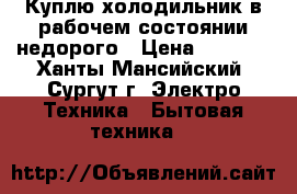 Куплю холодильник в рабочем состоянии недорого › Цена ­ 3 000 - Ханты-Мансийский, Сургут г. Электро-Техника » Бытовая техника   